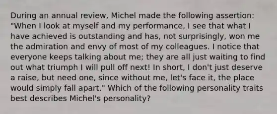 During an annual review, Michel made the following assertion: "When I look at myself and my performance, I see that what I have achieved is outstanding and has, not surprisingly, won me the admiration and envy of most of my colleagues. I notice that everyone keeps talking about me; they are all just waiting to find out what triumph I will pull off next! In short, I don't just deserve a raise, but need one, since without me, let's face it, the place would simply fall apart." Which of the following personality traits best describes Michel's personality?