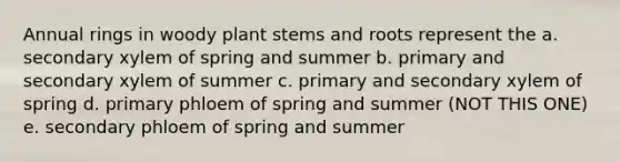 Annual rings in woody plant stems and roots represent the a. secondary xylem of spring and summer b. primary and secondary xylem of summer c. primary and secondary xylem of spring d. primary phloem of spring and summer (NOT THIS ONE) e. secondary phloem of spring and summer