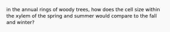 in the annual rings of woody trees, how does the cell size within the xylem of the spring and summer would compare to the fall and winter?