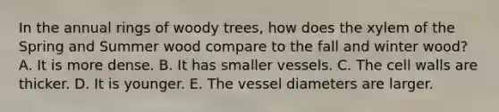 In the annual rings of woody trees, how does the xylem of the Spring and Summer wood compare to the fall and winter wood? A. It is more dense. B. It has smaller vessels. C. The cell walls are thicker. D. It is younger. E. The vessel diameters are larger.