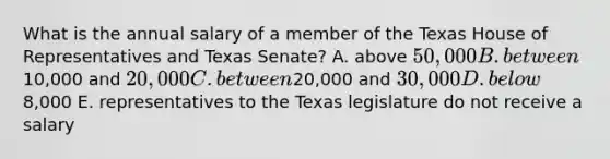 What is the annual salary of a member of the Texas House of Representatives and Texas Senate? A. above 50,000 B. between10,000 and 20,000 C. between20,000 and 30,000 D. below8,000 E. representatives to the Texas legislature do not receive a salary