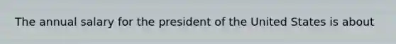 The annual salary for the president of the United States is about