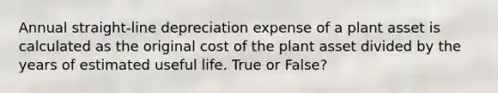 Annual straight-line depreciation expense of a plant asset is calculated as the original cost of the plant asset divided by the years of estimated useful life. True or False?