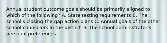 Annual student outcome goals should be primarily aligned to which of the following? A. State testing requirements B. The school's closing-the-gap action plans C. Annual goals of the other school counselors in the district D. The school administrator's personal preferences