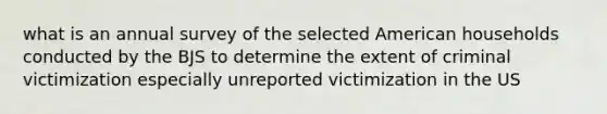 what is an annual survey of the selected American households conducted by the BJS to determine the extent of criminal victimization especially unreported victimization in the US