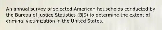 An annual survey of selected American households conducted by the Bureau of Justice Statistics (BJS) to determine the extent of criminal victimization in the United States.