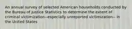 An annual survey of selected American households conducted by the Bureau of Justice Statistics to determine the extent of criminal victimization--especially unreported victimization-- in the United States