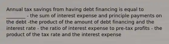 Annual tax savings from having debt financing is equal to ________ - the sum of interest expense and principle payments on the debt -the product of the amount of debt financing and the interest rate - the ratio of interest expense to pre-tax profits - the product of the tax rate and the interest expense