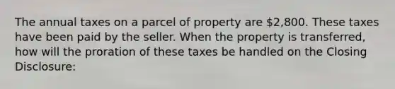 The annual taxes on a parcel of property are 2,800. These taxes have been paid by the seller. When the property is transferred, how will the proration of these taxes be handled on the Closing Disclosure: