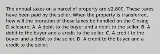 The annual taxes on a parcel of property are 2,800. These taxes have been paid by the seller. When the property is transferred, how will the proration of these taxes be handled on the Closing Disclosure: A. A debit to the buyer and a debit to the seller. B. A debit to the buyer and a credit to the seller. C. A credit to the buyer and a debit to the seller. D. A credit to the buyer and a credit to the seller.