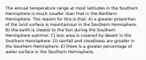 The annual temperature range at most latitudes in the Southern Hemisphere is much smaller than that in the Northern Hemisphere. The reason for this is that: A) a greater proportion of the land surface is mountainous in the Southern Hemisphere. B) the earth is closest to the Sun during the Southern Hemisphere summer. C) less area is covered by desert in the Southern Hemisphere. D) rainfall and cloudiness are greater in the Southern Hemisphere. E) there is a greater percentage of water surface in the Southern Hemisphere.