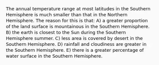 The annual temperature range at most latitudes in the Southern Hemisphere is much smaller than that in the Northern Hemisphere. The reason for this is that: A) a greater proportion of the land surface is mountainous in the Southern Hemisphere. B) the earth is closest to the Sun during the Southern Hemisphere summer. C) less area is covered by desert in the Southern Hemisphere. D) rainfall and cloudiness are greater in the Southern Hemisphere. E) there is a greater percentage of water surface in the Southern Hemisphere.