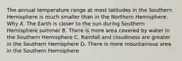 The annual temperature range at most latitudes in the Southern Hemisphere is much smaller than in the Northern Hemisphere. Why A. The Earth is closer to the sun during Southern Hemisphere summer B. There is more area covered by water in the Southern Hemisphere C. Rainfall and cloudiness are greater in the Southern Hemisphere D. There is more mountainous area in the Southern Hemisphere