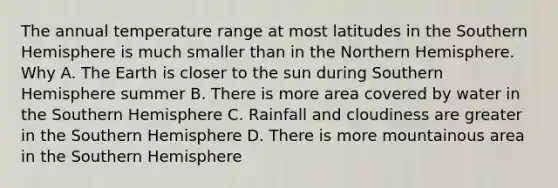 The annual temperature range at most latitudes in the Southern Hemisphere is much smaller than in the Northern Hemisphere. Why A. The Earth is closer to the sun during Southern Hemisphere summer B. There is more area covered by water in the Southern Hemisphere C. Rainfall and cloudiness are greater in the Southern Hemisphere D. There is more mountainous area in the Southern Hemisphere