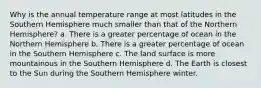 Why is the annual temperature range at most latitudes in the Southern Hemisphere much smaller than that of the Northern Hemisphere? a. There is a greater percentage of ocean in the Northern Hemisphere b. There is a greater percentage of ocean in the Southern Hemisphere c. The land surface is more mountainous in the Southern Hemisphere d. The Earth is closest to the Sun during the Southern Hemisphere winter.