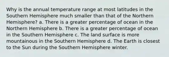 Why is the annual temperature range at most latitudes in the Southern Hemisphere much smaller than that of the Northern Hemisphere? a. There is a greater percentage of ocean in the Northern Hemisphere b. There is a greater percentage of ocean in the Southern Hemisphere c. The land surface is more mountainous in the Southern Hemisphere d. The Earth is closest to the Sun during the Southern Hemisphere winter.