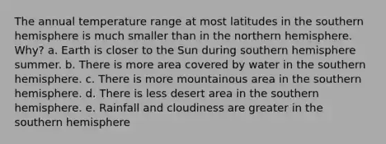 The annual temperature range at most latitudes in the southern hemisphere is much smaller than in the northern hemisphere. Why? a. Earth is closer to the Sun during southern hemisphere summer. b. There is more area covered by water in the southern hemisphere. c. There is more mountainous area in the southern hemisphere. d. There is less desert area in the southern hemisphere. e. Rainfall and cloudiness are greater in the southern hemisphere