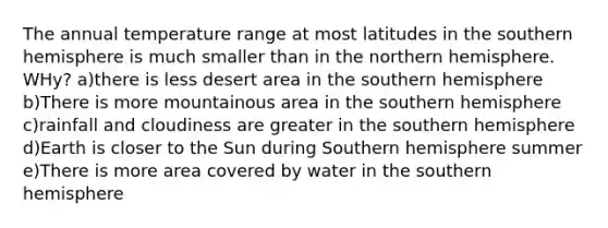 The annual temperature range at most latitudes in the southern hemisphere is much smaller than in the northern hemisphere. WHy? a)there is less desert area in the southern hemisphere b)There is more mountainous area in the southern hemisphere c)rainfall and cloudiness are greater in the southern hemisphere d)Earth is closer to the Sun during Southern hemisphere summer e)There is more area covered by water in the southern hemisphere