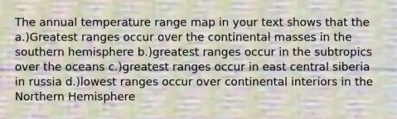 The annual temperature range map in your text shows that the a.)Greatest ranges occur over the continental masses in the southern hemisphere b.)greatest ranges occur in the subtropics over the oceans c.)greatest ranges occur in east central siberia in russia d.)lowest ranges occur over continental interiors in the Northern Hemisphere