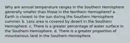 Why are annual temperature ranges in the Southern Hemisphere generally smaller than those in the Northern Hemisphere? a. Earth is closest to the sun during the Southern Hemisphere summer. b. Less area is covered by desert in the Southern Hemisphere. c. There is a greater percentage of water surface in the Southern Hemisphere. d. There is a greater proportion of mountainous land in the Southern Hemisphere