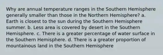 Why are annual temperature ranges in the Southern Hemisphere generally smaller than those in the Northern Hemisphere? a. Earth is closest to the sun during the Southern Hemisphere summer. b. Less area is covered by desert in the Southern Hemisphere. c. There is a greater percentage of water surface in the Southern Hemisphere. d. There is a greater proportion of mountainous land in the Southern Hemisphere