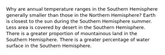 Why are annual temperature ranges in the Southern Hemisphere generally smaller than those in the Northern Hemisphere? Earth is closest to the sun during the Southern Hemisphere summer. Less area is covered by desert in the Southern Hemisphere. There is a greater proportion of mountainous land in the Southern Hemisphere. There is a greater percentage of water surface in the Southern Hemisphere.