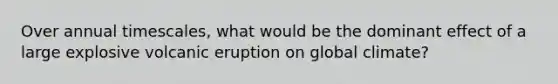 Over annual timescales, what would be the dominant effect of a large explosive volcanic eruption on global climate?