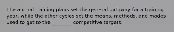 The annual training plans set the general pathway for a training year, while the other cycles set the means, methods, and modes used to get to the ________ competitive targets.