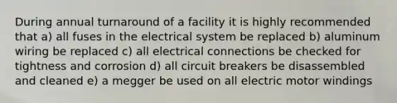 During annual turnaround of a facility it is highly recommended that a) all fuses in the electrical system be replaced b) aluminum wiring be replaced c) all electrical connections be checked for tightness and corrosion d) all circuit breakers be disassembled and cleaned e) a megger be used on all electric motor windings