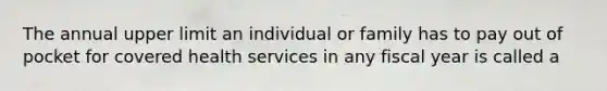 The annual upper limit an individual or family has to pay out of pocket for covered health services in any fiscal year is called a