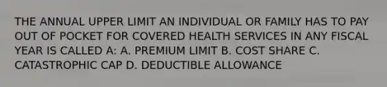 THE ANNUAL UPPER LIMIT AN INDIVIDUAL OR FAMILY HAS TO PAY OUT OF POCKET FOR COVERED HEALTH SERVICES IN ANY FISCAL YEAR IS CALLED A: A. PREMIUM LIMIT B. COST SHARE C. CATASTROPHIC CAP D. DEDUCTIBLE ALLOWANCE