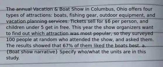 The annual Vacation & Boat Show in Columbus, Ohio offers four types of attractions: boats, fishing gear, outdoor equipment, and vacation planning services. Tickets sell for 6 per person, and children under 5 get in free. This year the show organizers want to find out which attraction was most popular, so they surveyed 100 people at random who attended the show, and asked them. The results showed that 67% of them liked the boats best. a. (Boat show narrative) Specify who/what the units are in this study.