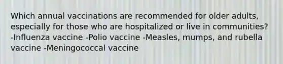 Which annual vaccinations are recommended for older adults, especially for those who are hospitalized or live in communities? -Influenza vaccine -Polio vaccine -Measles, mumps, and rubella vaccine -Meningococcal vaccine