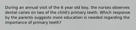 During an annual visit of the 6 year old boy, the nurses observes dental caries on two of the child's primary teeth. Which response by the parents suggests more education is needed regarding the importance of primary teeth?