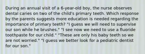 During an annual visit of a 6-year-old boy, the nurse observes dental caries on two of the child's primary teeth. Which response by the parents suggests more education is needed regarding the importance of primary teeth? "I guess we will need to supervise our son while he brushes." "I see now we need to use a fluoride toothpaste for our child." "These are only his baby teeth so we are not worried." "I guess we better look for a pediatric dentist for our son."