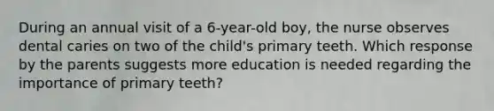 During an annual visit of a 6-year-old boy, the nurse observes dental caries on two of the child's primary teeth. Which response by the parents suggests more education is needed regarding the importance of primary teeth?