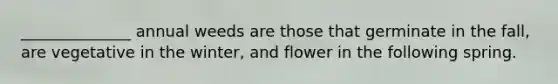 ______________ annual weeds are those that germinate in the fall, are vegetative in the winter, and flower in the following spring.