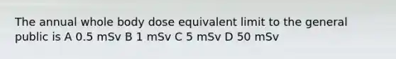 The annual whole body dose equivalent limit to the general public is A 0.5 mSv B 1 mSv C 5 mSv D 50 mSv