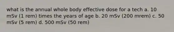 what is the annual whole body effective dose for a tech a. 10 mSv (1 rem) times the years of age b. 20 mSv (200 mrem) c. 50 mSv (5 rem) d. 500 mSv (50 rem)