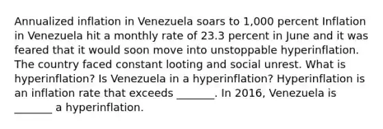 Annualized inflation in Venezuela soars to​ 1,000 percent Inflation in Venezuela hit a monthly rate of 23.3 percent in June and it was feared that it would soon move into unstoppable hyperinflation. The country faced constant looting and social unrest. What is​ hyperinflation? Is Venezuela in a​ hyperinflation? Hyperinflation is an inflation rate that exceeds​ _______. In​ 2016, Venezuela is​ _______ a hyperinflation.