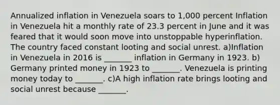 Annualized inflation in Venezuela soars to​ 1,000 percent Inflation in Venezuela hit a monthly rate of 23.3 percent in June and it was feared that it would soon move into unstoppable hyperinflation. The country faced constant looting and social unrest. a)Inflation in Venezuela in 2016 is​ _______ inflation in Germany in 1923. b) Germany printed money in 1923 to​ _______. Venezuela is printing money today to​ _______. c)A high inflation rate brings looting and social unrest because​ _______.