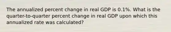 The annualized percent change in real GDP is 0.1%. What is the quarter-to-quarter percent change in real GDP upon which this annualized rate was calculated?