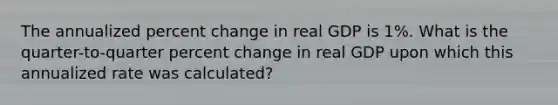 The annualized percent change in real GDP is 1%. What is the quarter-to-quarter percent change in real GDP upon which this annualized rate was calculated?