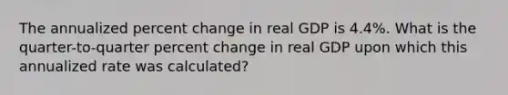 The annualized percent change in real GDP is 4.4%. What is the quarter-to-quarter percent change in real GDP upon which this annualized rate was calculated?