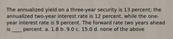 The annualized yield on a three-year security is 13 percent; the annualized two-year interest rate is 12 percent, while the one-year interest rate is 9 percent. The forward rate two years ahead is ____ percent. a. ​1.8 b. ​9.0 c. ​15.0 d. ​none of the above