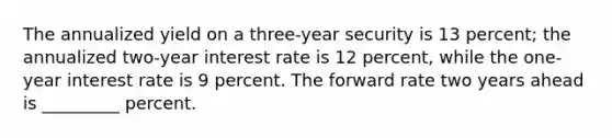 The annualized yield on a three-year security is 13 percent; the annualized two-year interest rate is 12 percent, while the one-year interest rate is 9 percent. The forward rate two years ahead is _________ percent.