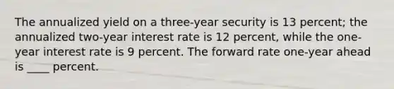 ​The annualized yield on a three-year security is 13 percent; the annualized two-year interest rate is 12 percent, while the one-year interest rate is 9 percent. The forward rate one-year ahead is ____ percent.