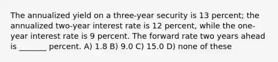 The annualized yield on a three-year security is 13 percent; the annualized two-year interest rate is 12 percent, while the one-year interest rate is 9 percent. The forward rate two years ahead is _______ percent. A) 1.8 B) 9.0 C) 15.0 D) none of these