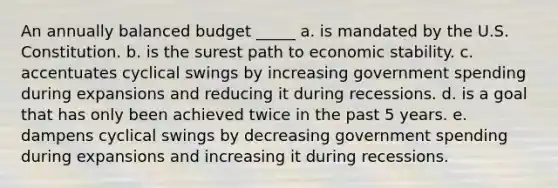 An annually balanced budget _____ a. is mandated by the U.S. Constitution. b. is the surest path to economic stability. c. accentuates cyclical swings by increasing government spending during expansions and reducing it during recessions. d. is a goal that has only been achieved twice in the past 5 years. e. dampens cyclical swings by decreasing government spending during expansions and increasing it during recessions.