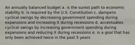 An annually balanced budget a. is the surest path to economic stability b. is required by the U.S. Constitution c. dampens cyclical swings by decreasing government spending during expansions and increasing it during recessions d. accentuates cyclical swings by increasing government spending during expansions and reducing it during recessions e. is a goal that has only been achieved twice in the past 5 years